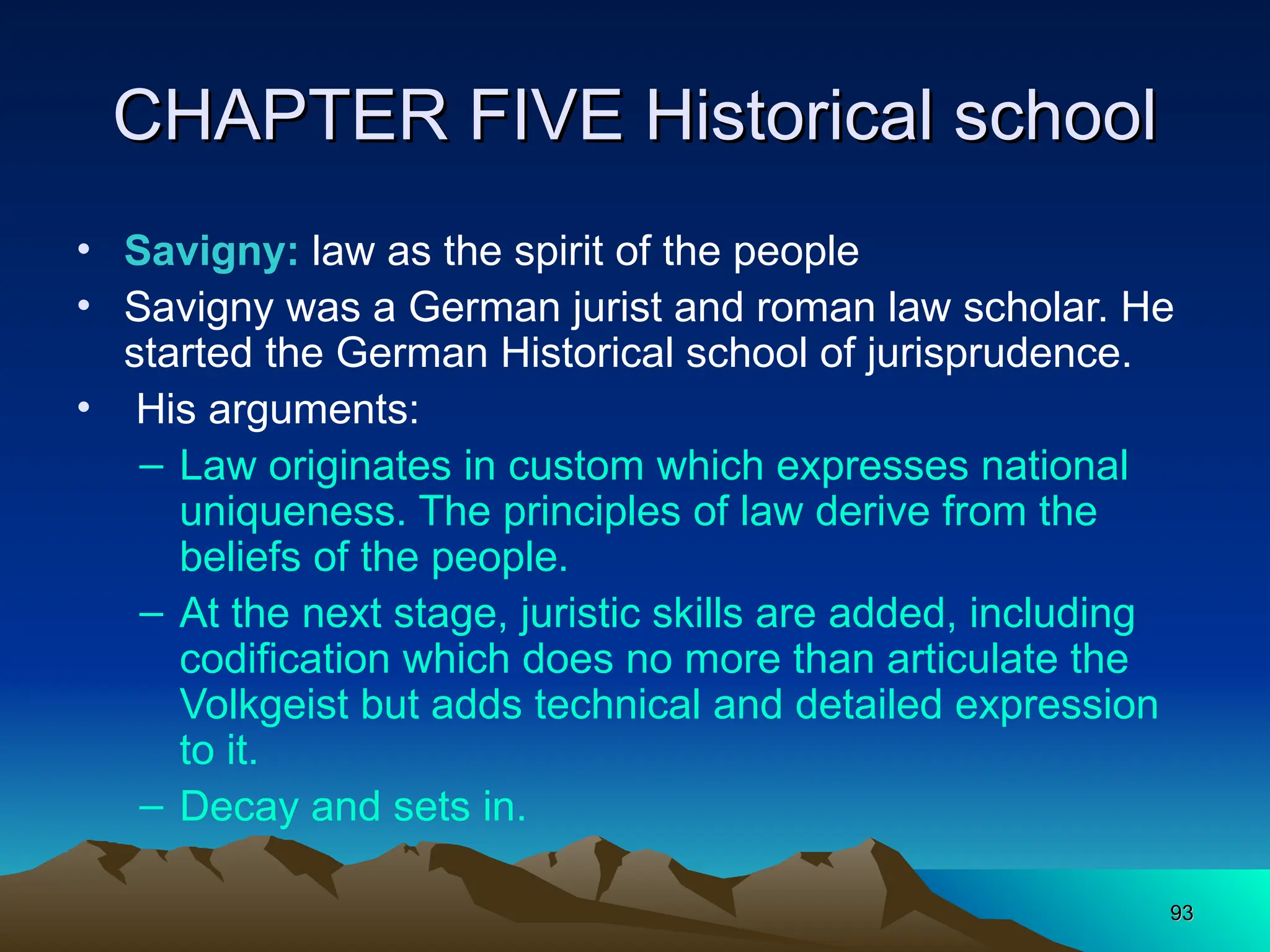 93
93
CHAPTER FIVE Historical school
CHAPTER FIVE Historical school
• Savigny: law as the spirit of the people
• Savigny was a German jurist and roman law scholar. He
started the German Historical school of jurisprudence.
• His arguments:
– Law originates in custom which expresses national
uniqueness. The principles of law derive from the
beliefs of the people.
– At the next stage, juristic skills are added, including
codification which does no more than articulate the
Volkgeist but adds technical and detailed expression
to it.
– Decay and sets in.
 