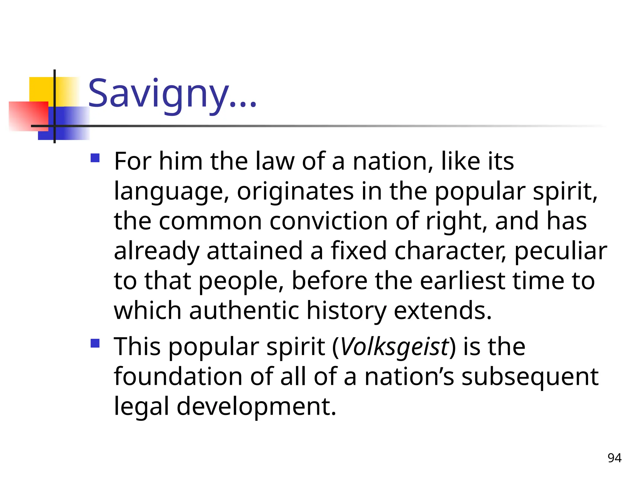 94
Savigny…
 For him the law of a nation, like its
language, originates in the popular spirit,
the common conviction of right, and has
already attained a fixed character, peculiar
to that people, before the earliest time to
which authentic history extends.
 This popular spirit (Volksgeist) is the
foundation of all of a nation’s subsequent
legal development.
 