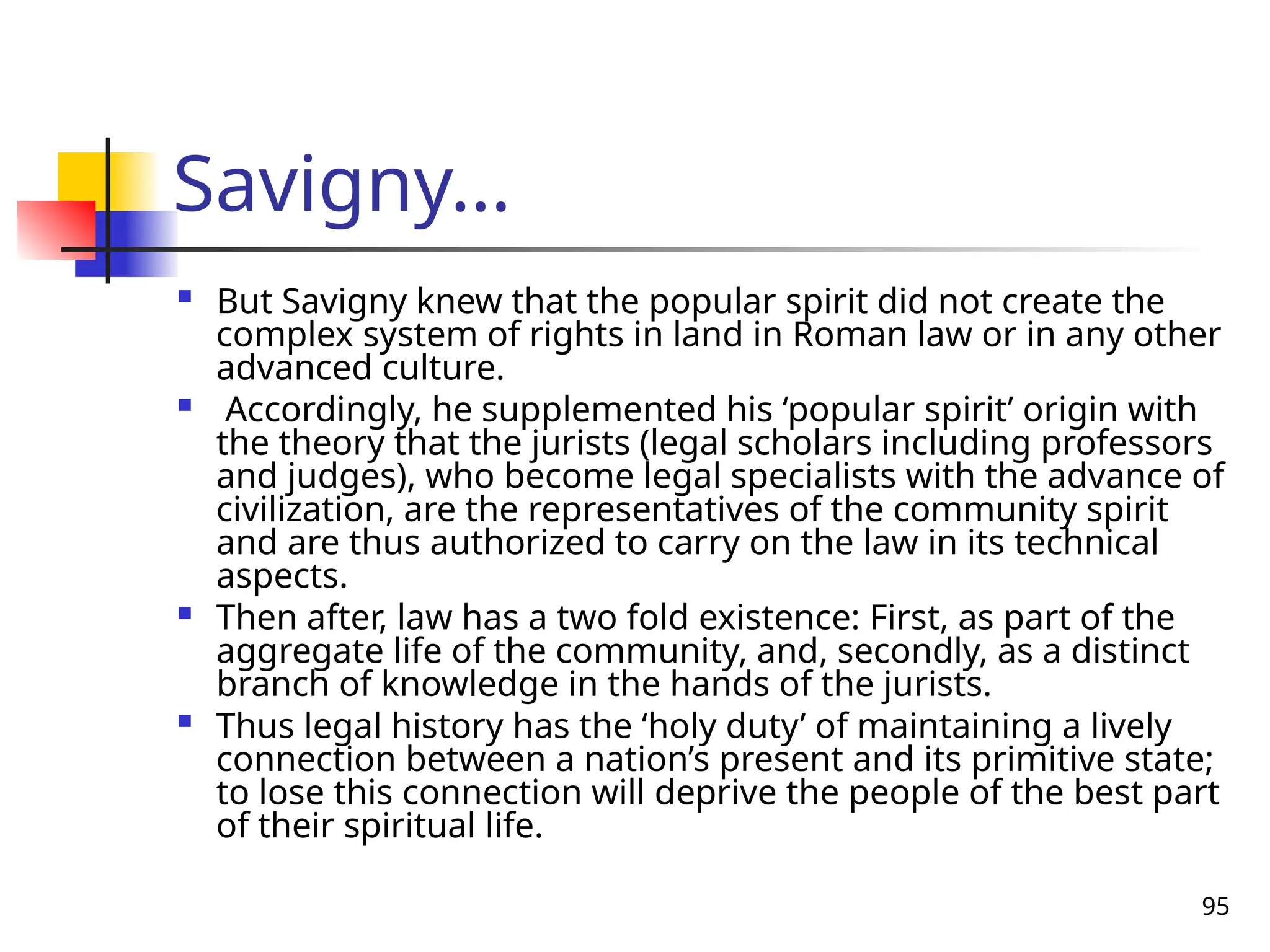 95
Savigny…
 But Savigny knew that the popular spirit did not create the
complex system of rights in land in Roman law or in any other
advanced culture.
 Accordingly, he supplemented his ‘popular spirit’ origin with
the theory that the jurists (legal scholars including professors
and judges), who become legal specialists with the advance of
civilization, are the representatives of the community spirit
and are thus authorized to carry on the law in its technical
aspects.
 Then after, law has a two fold existence: First, as part of the
aggregate life of the community, and, secondly, as a distinct
branch of knowledge in the hands of the jurists.
 Thus legal history has the ‘holy duty’ of maintaining a lively
connection between a nation’s present and its primitive state;
to lose this connection will deprive the people of the best part
of their spiritual life.
 
