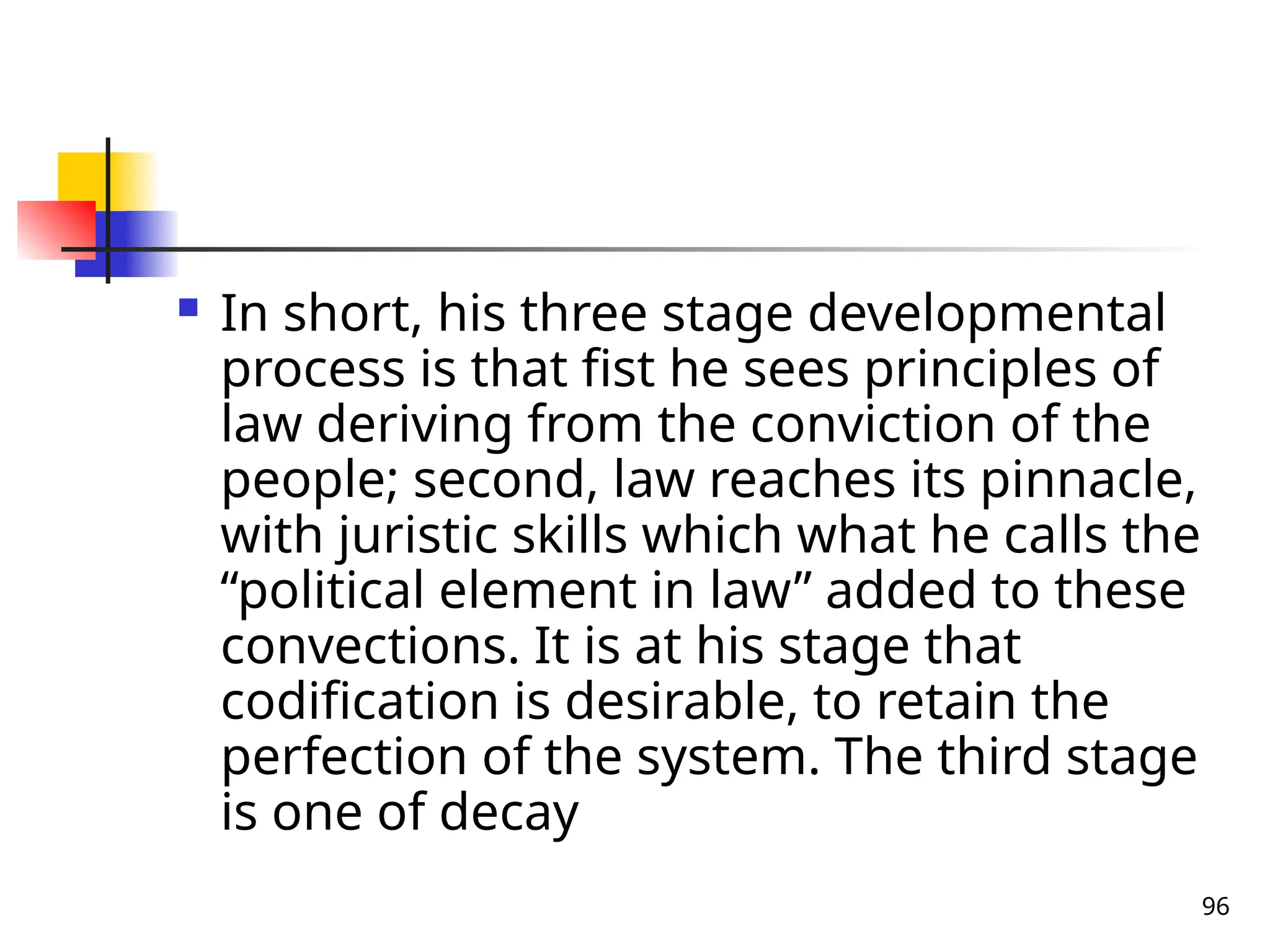 96
 In short, his three stage developmental
process is that fist he sees principles of
law deriving from the conviction of the
people; second, law reaches its pinnacle,
with juristic skills which what he calls the
“political element in law” added to these
convections. It is at his stage that
codification is desirable, to retain the
perfection of the system. The third stage
is one of decay
 