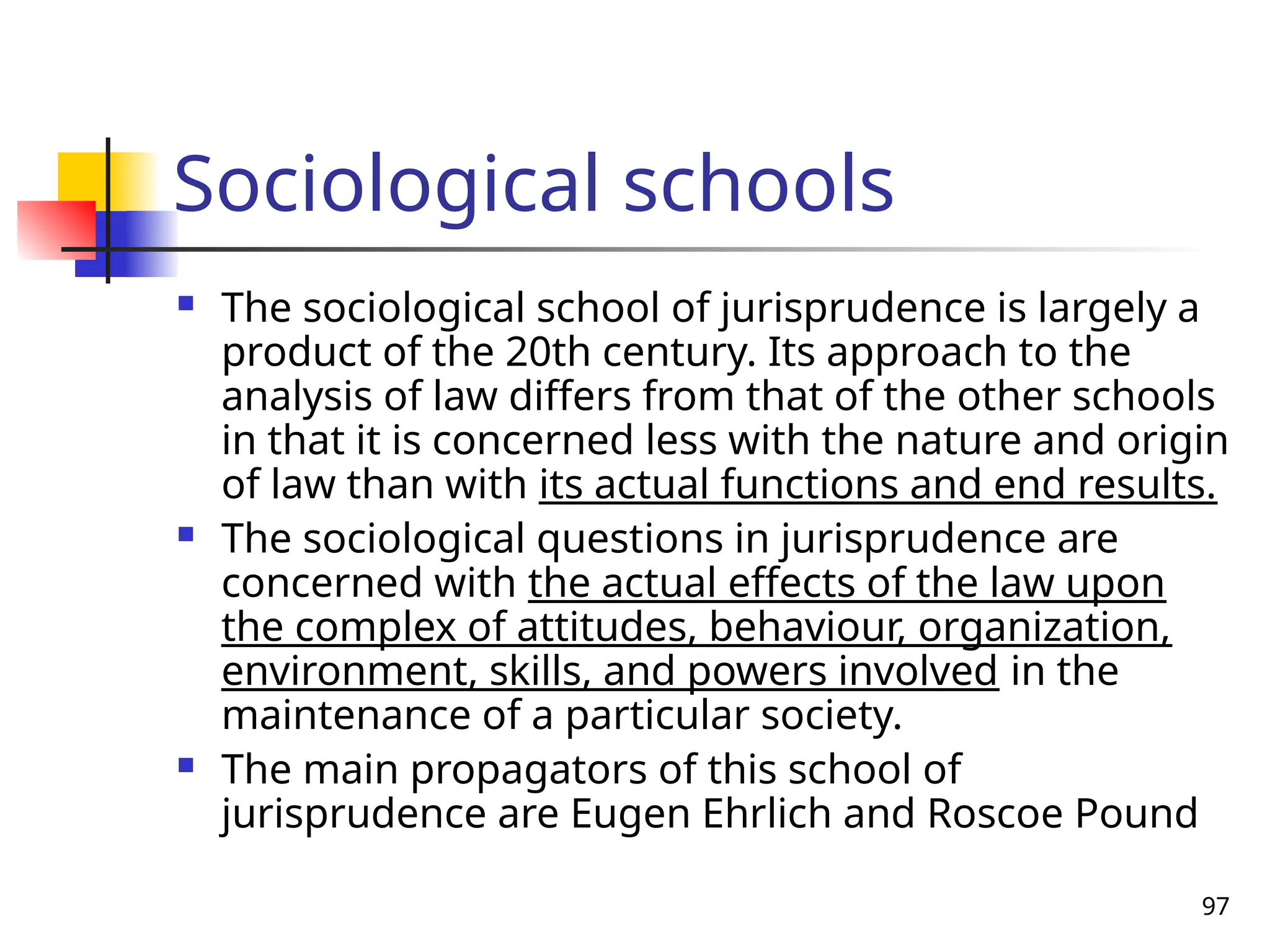 97
Sociological schools
 The sociological school of jurisprudence is largely a
product of the 20th century. Its approach to the
analysis of law differs from that of the other schools
in that it is concerned less with the nature and origin
of law than with its actual functions and end results.
 The sociological questions in jurisprudence are
concerned with the actual effects of the law upon
the complex of attitudes, behaviour, organization,
environment, skills, and powers involved in the
maintenance of a particular society.
 The main propagators of this school of
jurisprudence are Eugen Ehrlich and Roscoe Pound
 