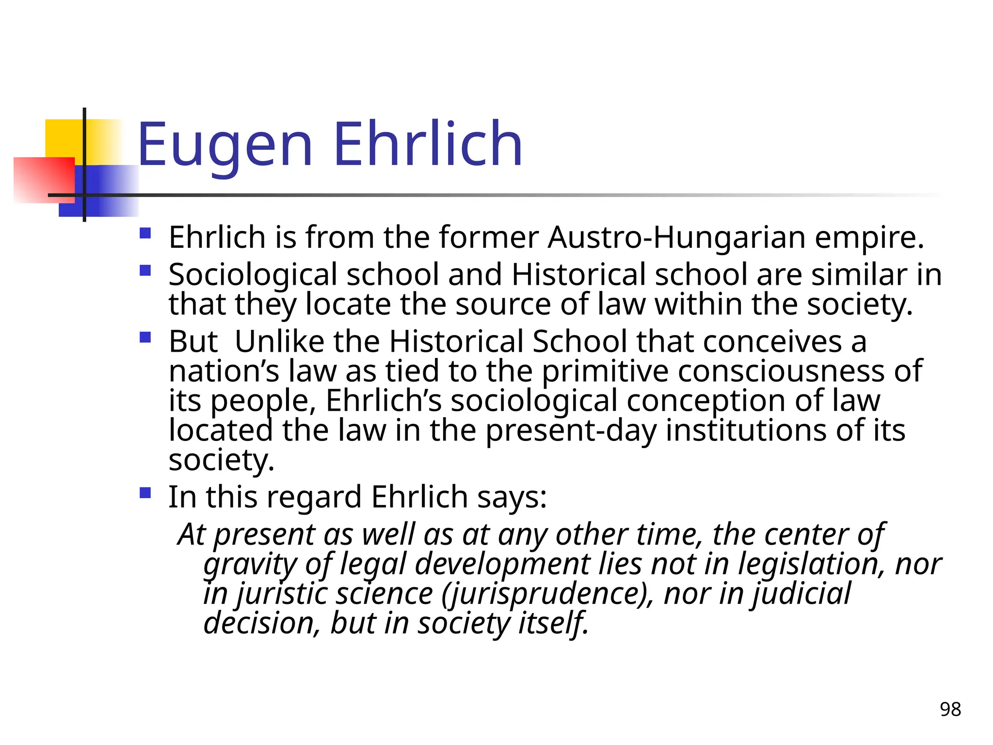98
Eugen Ehrlich
 Ehrlich is from the former Austro-Hungarian empire.
 Sociological school and Historical school are similar in
that they locate the source of law within the society.
 But Unlike the Historical School that conceives a
nation’s law as tied to the primitive consciousness of
its people, Ehrlich’s sociological conception of law
located the law in the present-day institutions of its
society.
 In this regard Ehrlich says:
At present as well as at any other time, the center of
gravity of legal development lies not in legislation, nor
in juristic science (jurisprudence), nor in judicial
decision, but in society itself.
 