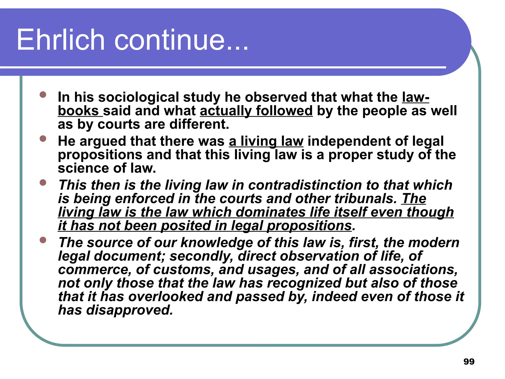99
Ehrlich continue...
 In his sociological study he observed that what the law-
books said and what actually followed by the people as well
as by courts are different.
 He argued that there was a living law independent of legal
propositions and that this living law is a proper study of the
science of law.
 This then is the living law in contradistinction to that which
is being enforced in the courts and other tribunals. The
living law is the law which dominates life itself even though
it has not been posited in legal propositions.
 The source of our knowledge of this law is, first, the modern
legal document; secondly, direct observation of life, of
commerce, of customs, and usages, and of all associations,
not only those that the law has recognized but also of those
that it has overlooked and passed by, indeed even of those it
has disapproved.
 