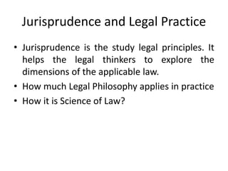 Jurisprudence and Legal Practice
• Jurisprudence is the study legal principles. It
helps the legal thinkers to explore the
dimensions of the applicable law.
• How much Legal Philosophy applies in practice
• How it is Science of Law?
 