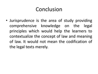 Conclusion
• Jurisprudence is the area of study providing
comprehensive knowledge on the legal
principles which would help the learners to
contextualize the concept of law and meaning
of law. It would not mean the codification of
the legal texts merely.
 