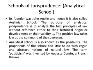 Schools of Jurisprudence: (Analytical
School)
• Its founder was John Austin and hence it is also called
Austinian School. The purpose of analytical
jurisprudence is to analyze the first principles of law
without reference either to their historical origin or
development or their validity. ... The positive law takes
law as the command of the sovereign.
• Analytical school is also known as the positivists. The
proponents of this school had little to do with vague
and abstract notions of natural law. The term
'positivism' was invented by Auguste Comte, a French
thinker.
 