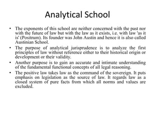 Analytical School
• The exponents of this school are neither concerned with the past nor
with the future of law but with the law as it exists, i.e. with law 'as it
is' (Positrum). Its founder was John Austin and hence it is also called
Austinian School.
• The purpose of analytical jurisprudence is to analyze the first
principles of law without reference either to their historical origin or
development or their validity.
• Another purpose is to gain an accurate and intimate understanding
of the fundamental functional concepts of all legal reasoning.
• The positive law takes law as the command of the sovereign. It puts
emphasis on legislation as the source of law. It regards law as a
closed system of pure facts from which all norms and values are
excluded.
 