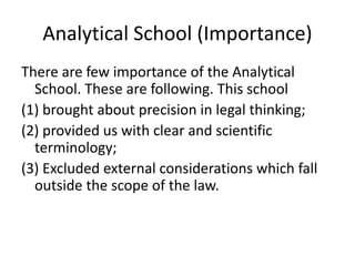 Analytical School (Importance)
There are few importance of the Analytical
School. These are following. This school
(1) brought about precision in legal thinking;
(2) provided us with clear and scientific
terminology;
(3) Excluded external considerations which fall
outside the scope of the law.
 