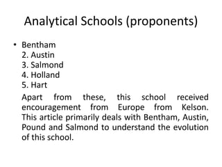 Analytical Schools (proponents)
• Bentham
2. Austin
3. Salmond
4. Holland
5. Hart
Apart from these, this school received
encouragement from Europe from Kelson.
This article primarily deals with Bentham, Austin,
Pound and Salmond to understand the evolution
of this school.
 