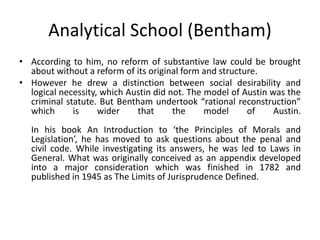 Analytical School (Bentham)
• According to him, no reform of substantive law could be brought
about without a reform of its original form and structure.
• However he drew a distinction between social desirability and
logical necessity, which Austin did not. The model of Austin was the
criminal statute. But Bentham undertook “rational reconstruction”
which is wider that the model of Austin.
In his book An Introduction to ‘the Principles of Morals and
Legislation’, he has moved to ask questions about the penal and
civil code. While investigating its answers, he was led to Laws in
General. What was originally conceived as an appendix developed
into a major consideration which was finished in 1782 and
published in 1945 as The Limits of Jurisprudence Defined.
 