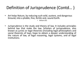 Definition of Jurisprudence (Contd… )
• Art helps Nature, by reducing such wild, austere, and dangerous
Ground, into a pliable, fine, fertile and, sound Earth.
• William Ellis
• Jurisprudence is the study and theory of law. It includes principles
behind law that make the law. Scholars of jurisprudence, also
known as jurists or legal theorists (including legal philosophers and
social theorists of law), hope to obtain a deeper understanding of
the nature of law, of legal reasoning, legal systems, and of legal
institutions.
 