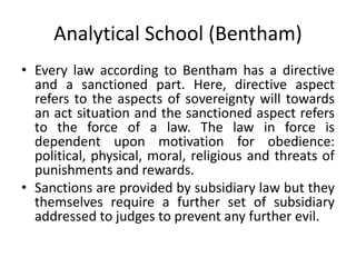 Analytical School (Bentham)
• Every law according to Bentham has a directive
and a sanctioned part. Here, directive aspect
refers to the aspects of sovereignty will towards
an act situation and the sanctioned aspect refers
to the force of a law. The law in force is
dependent upon motivation for obedience:
political, physical, moral, religious and threats of
punishments and rewards.
• Sanctions are provided by subsidiary law but they
themselves require a further set of subsidiary
addressed to judges to prevent any further evil.
 