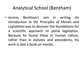 Analytical School (Bentham)
• Jeremy Bentham’s aim in writing An
Introduction to the Principles of Morals and
Legislation was to discover the foundations for
a scientific approach to penal legislation.
Because he found these in human nature,
rather than in statutes and precedents, his
work is also a book on morals.
 