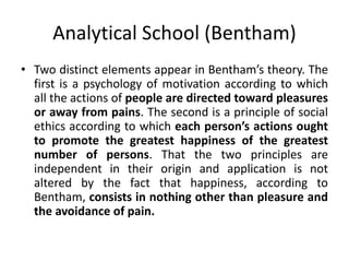 Analytical School (Bentham)
• Two distinct elements appear in Bentham’s theory. The
first is a psychology of motivation according to which
all the actions of people are directed toward pleasures
or away from pains. The second is a principle of social
ethics according to which each person’s actions ought
to promote the greatest happiness of the greatest
number of persons. That the two principles are
independent in their origin and application is not
altered by the fact that happiness, according to
Bentham, consists in nothing other than pleasure and
the avoidance of pain.
 