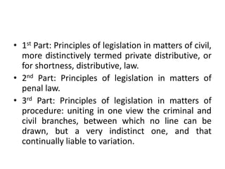• 1st Part: Principles of legislation in matters of civil,
more distinctively termed private distributive, or
for shortness, distributive, law.
• 2nd Part: Principles of legislation in matters of
penal law.
• 3rd Part: Principles of legislation in matters of
procedure: uniting in one view the criminal and
civil branches, between which no line can be
drawn, but a very indistinct one, and that
continually liable to variation.
 
