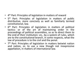 • 4th Part: Principles of legislation in matters of reward
• 5th Part: Principles of legislation in matters of public
distributive, more concisely as well as familiarly termed
constitutional, law.
• 6th Part: Principles of legislation in matters of political
tactics: or of the art of maintaining order in the
proceedings of political assemblies, so as to direct them to
the end of their institution: viz., by a system of rules, which
are to the constitutional branch, in some respects, what the
law of procedure is to the civil and the penal.
• 7th Part: Principles of legislation in matters betwixt nation
and nation, or, to use a new though not inexpressive
appellation, in matters of international law.
 