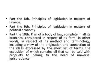 • Part the 8th. Principles of legislation in matters of
finance.
• Part the 9th. Principles of legislation in matters of
political economy.
• Part the 10th. Plan of a body of law, complete in all its
branches, considered in respect of its form; in other
words, in respect of its method and terminology;
including a view of the origination and connection of
the ideas expressed by the short list of terms, the
exposition of which contains all that can be said with
propriety to belong to the head of universal
jurisprudence.
 