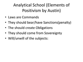 Analytical School (Elements of
Positivism by Austin)
• Laws are Commands
• They should bear/have Sanctions(penalty)
• The should create Obligations
• They should come from Sovereignty
• Will/unwill of the subjects:
 
