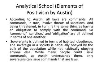 Analytical School (Elements of
Positivism by Austin)
• According to Austin, all laws are commands. All
commands, in turn, involve threats of sanctions. And
being threatened, in turn, is the same thing as having
an obligation to comply with the command. So
‘command,’ ‘sanction,’ and ‘obligation’ are all defined
in terms of one another.
• Sovereignty is defined in terms of habitual obedience.
The sovereign in a society is habitually obeyed by the
bulk of the population while not habitually obeying
anyone else. While many people could issue
commands, as Austin understands them, only
sovereigns can issue commands that are laws.
 