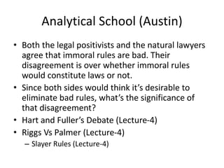 Analytical School (Austin)
• Both the legal positivists and the natural lawyers
agree that immoral rules are bad. Their
disagreement is over whether immoral rules
would constitute laws or not.
• Since both sides would think it’s desirable to
eliminate bad rules, what’s the significance of
that disagreement?
• Hart and Fuller’s Debate (Lecture-4)
• Riggs Vs Palmer (Lecture-4)
– Slayer Rules (Lecture-4)
 