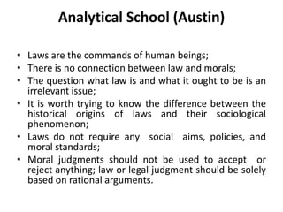 Analytical School (Austin)
• Laws are the commands of human beings;
• There is no connection between law and morals;
• The question what law is and what it ought to be is an
irrelevant issue;
• It is worth trying to know the difference between the
historical origins of laws and their sociological
phenomenon;
• Laws do not require any social aims, policies, and
moral standards;
• Moral judgments should not be used to accept or
reject anything; law or legal judgment should be solely
based on rational arguments.
 