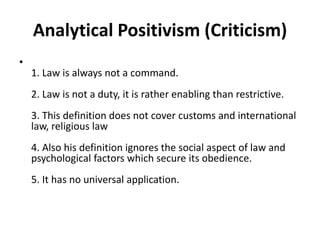 Analytical Positivism (Criticism)
•
1. Law is always not a command.
2. Law is not a duty, it is rather enabling than restrictive.
3. This definition does not cover customs and international
law, religious law
4. Also his definition ignores the social aspect of law and
psychological factors which secure its obedience.
5. It has no universal application.
 