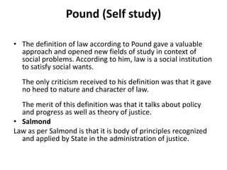 Pound (Self study)
• The definition of law according to Pound gave a valuable
approach and opened new fields of study in context of
social problems. According to him, law is a social institution
to satisfy social wants.
The only criticism received to his definition was that it gave
no heed to nature and character of law.
The merit of this definition was that it talks about policy
and progress as well as theory of justice.
• Salmond
Law as per Salmond is that it is body of principles recognized
and applied by State in the administration of justice.
 