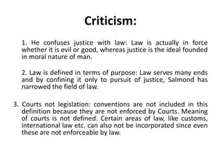 Criticism:
1. He confuses justice with law: Law is actually in force
whether it is evil or good, whereas justice is the ideal founded
in moral nature of man.
2. Law is defined in terms of purpose: Law serves many ends
and by confining it only to pursuit of justice, Salmond has
narrowed the field of law.
3. Courts not legislation: conventions are not included in this
definition because they are not enforced by Courts. Meaning
of courts is not defined. Certain areas of law, like customs,
international law etc. can also not be incorporated since even
these are not enforceable by law.
 