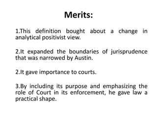 Merits:
1.This definition bought about a change in
analytical positivist view.
2.It expanded the boundaries of jurisprudence
that was narrowed by Austin.
2.It gave importance to courts.
3.By including its purpose and emphasizing the
role of Court in its enforcement, he gave law a
practical shape.
 