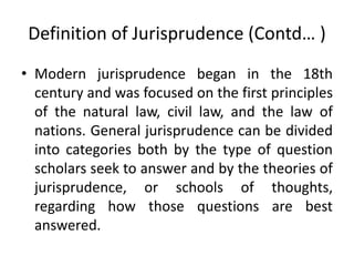 Definition of Jurisprudence (Contd… )
• Modern jurisprudence began in the 18th
century and was focused on the first principles
of the natural law, civil law, and the law of
nations. General jurisprudence can be divided
into categories both by the type of question
scholars seek to answer and by the theories of
jurisprudence, or schools of thoughts,
regarding how those questions are best
answered.
 