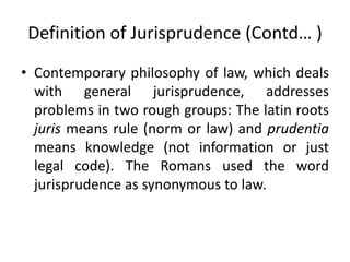 Definition of Jurisprudence (Contd… )
• Contemporary philosophy of law, which deals
with general jurisprudence, addresses
problems in two rough groups: The latin roots
juris means rule (norm or law) and prudentia
means knowledge (not information or just
legal code). The Romans used the word
jurisprudence as synonymous to law.
 