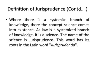 Definition of Jurisprudence (Contd… )
• Where there is a systemize branch of
knowledge, there the concept science comes
into existence. As law is a systemized branch
of knowledge, it is a science. The name of the
science is Jurisprudence. This word has its
roots in the Latin word "Jurisprudentia".
 
