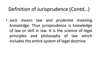 Definition of Jurisprudence (Contd…)
• Juris means law and prudentia meaning
knowledge. Thus jurisprudence is knowledge
of law or skill in law. It is the science of legal
principles and philosophy of law which
includes the entire system of legal doctrine.
 