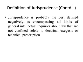 Definition of Jurisprudence (Contd…)
• Jurisprudence is probably the best defined
negatively as encompassing all kinds of
general intellectual inquiries about law that are
not confined solely to doctrinal exegesis or
technical prescription.
 