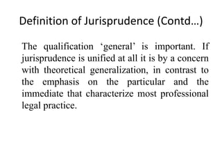 Definition of Jurisprudence (Contd…)
The qualification ‘general’ is important. If
jurisprudence is unified at all it is by a concern
with theoretical generalization, in contrast to
the emphasis on the particular and the
immediate that characterize most professional
legal practice.
 