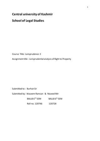 1
Central university of Kashmir
School of Legal Studies
Course Title: Jurisprudence 2
Assignmenttitle : Jurisprudentialanalysis of Right to Property
Submitted to : Burhan Sir
Submitted by : Waseem Ramzan & Naveed Mir
BALLB 6TH
SEM BALLB 6th
SEM
Roll no. 120746 120728
 