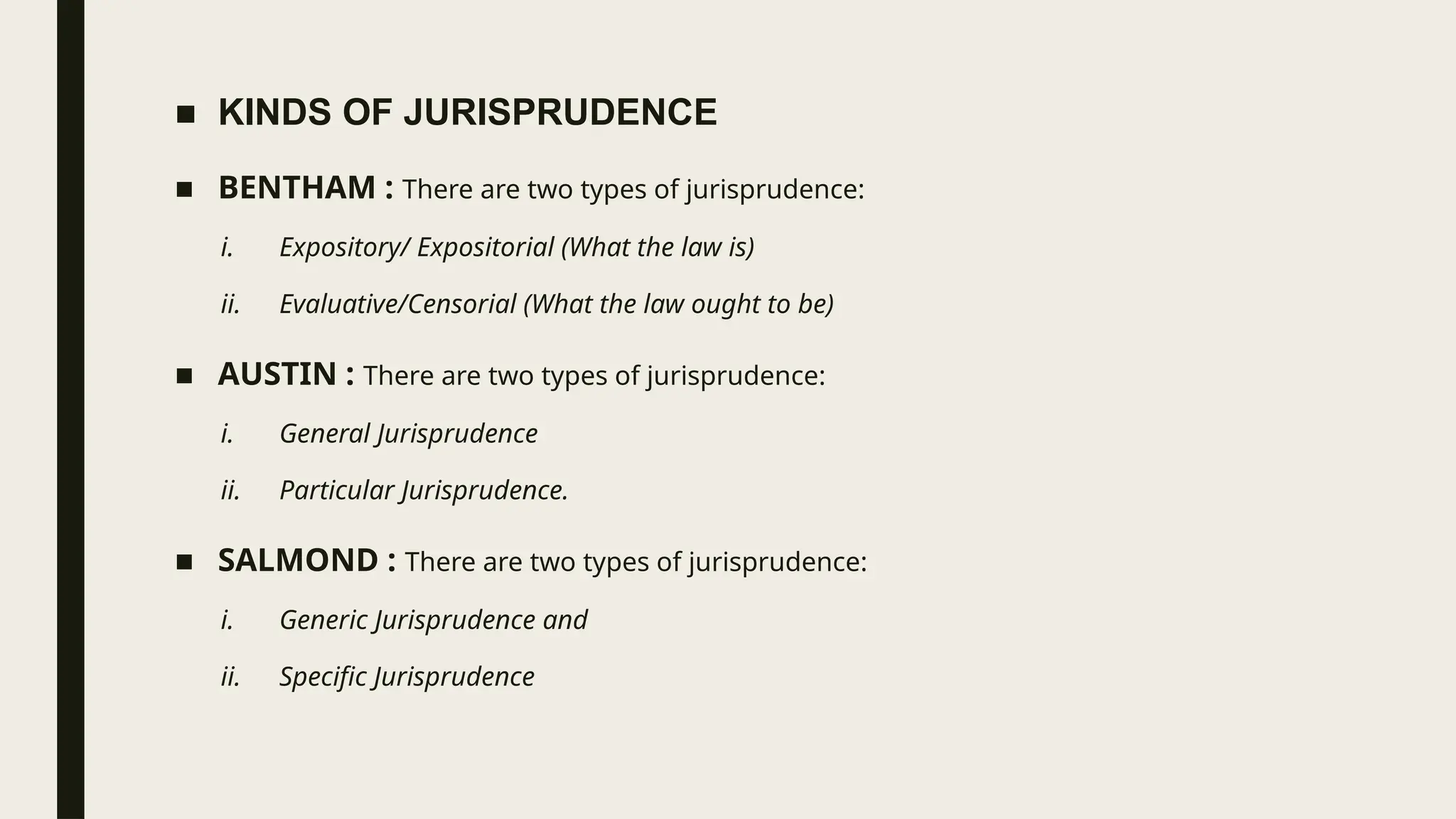 ■ KINDS OF JURISPRUDENCE
■ BENTHAM : There are two types of jurisprudence:
i. Expository/ Expositorial (What the law is)
ii. Evaluative/Censorial (What the law ought to be)
■ AUSTIN : There are two types of jurisprudence:
i. General Jurisprudence
ii. Particular Jurisprudence.
■ SALMOND : There are two types of jurisprudence:
i. Generic Jurisprudence and
ii. Specific Jurisprudence
 