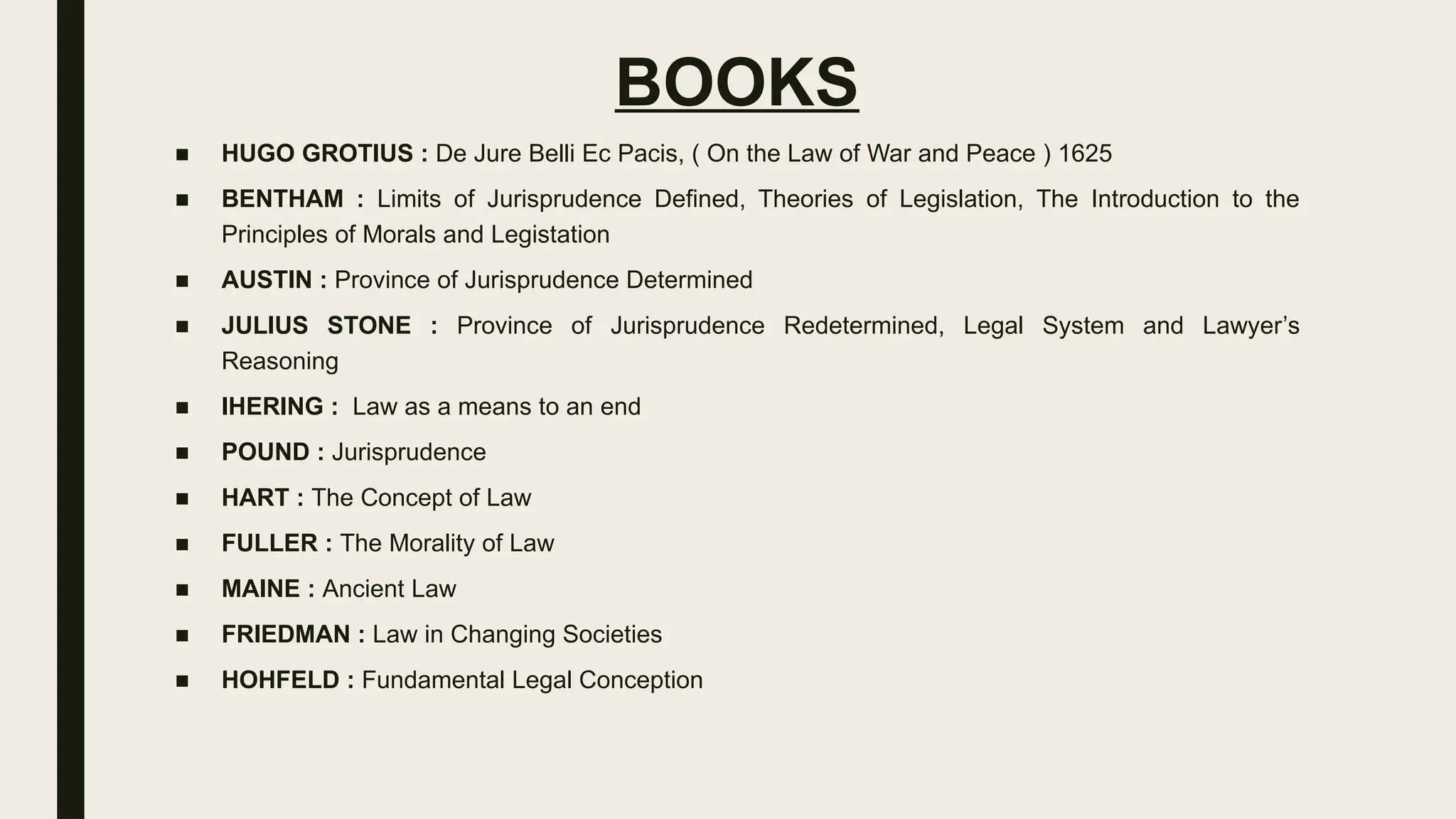 BOOKS
■ HUGO GROTIUS : De Jure Belli Ec Pacis, ( On the Law of War and Peace ) 1625
■ BENTHAM : Limits of Jurisprudence Defined, Theories of Legislation, The Introduction to the
Principles of Morals and Legistation
■ AUSTIN : Province of Jurisprudence Determined
■ JULIUS STONE : Province of Jurisprudence Redetermined, Legal System and Lawyer’s
Reasoning
■ IHERING : Law as a means to an end
■ POUND : Jurisprudence
■ HART : The Concept of Law
■ FULLER : The Morality of Law
■ MAINE : Ancient Law
■ FRIEDMAN : Law in Changing Societies
■ HOHFELD : Fundamental Legal Conception
 