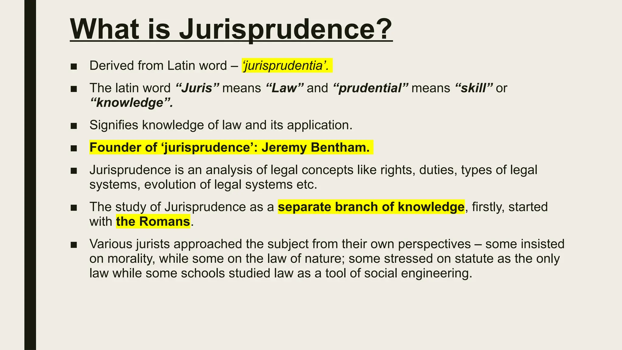 What is Jurisprudence?
■ Derived from Latin word – ‘jurisprudentia’.
■ The latin word “Juris” means “Law” and “prudential” means “skill” or
“knowledge”.
■ Signifies knowledge of law and its application.
■ Founder of ‘jurisprudence’: Jeremy Bentham.
■ Jurisprudence is an analysis of legal concepts like rights, duties, types of legal
systems, evolution of legal systems etc.
■ The study of Jurisprudence as a separate branch of knowledge, firstly, started
with the Romans.
■ Various jurists approached the subject from their own perspectives – some insisted
on morality, while some on the law of nature; some stressed on statute as the only
law while some schools studied law as a tool of social engineering.
 