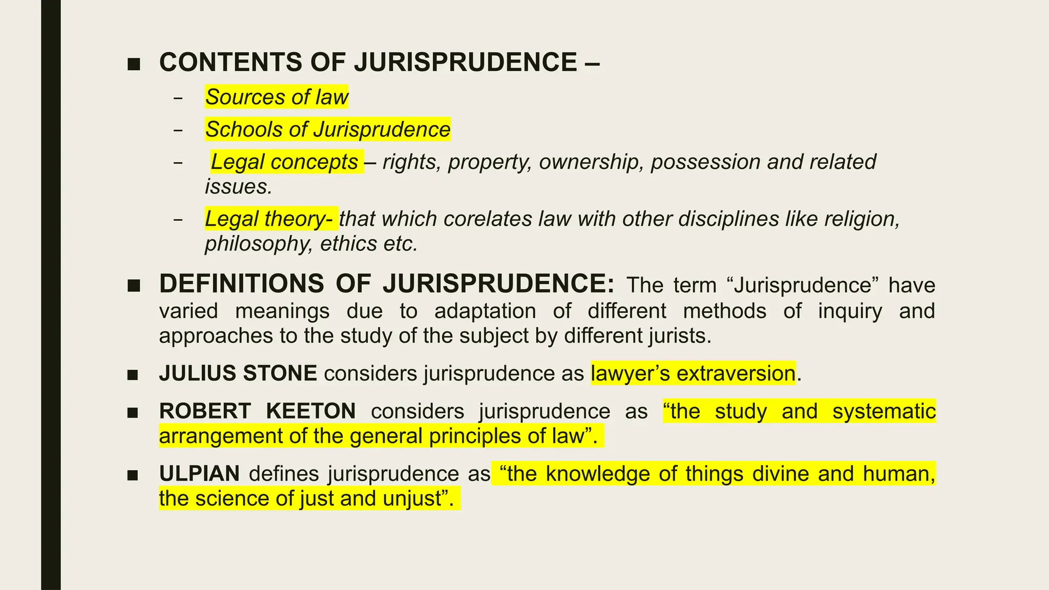 ■ CONTENTS OF JURISPRUDENCE –
– Sources of law
– Schools of Jurisprudence
– Legal concepts – rights, property, ownership, possession and related
issues.
– Legal theory- that which corelates law with other disciplines like religion,
philosophy, ethics etc.
■ DEFINITIONS OF JURISPRUDENCE: The term “Jurisprudence” have
varied meanings due to adaptation of different methods of inquiry and
approaches to the study of the subject by different jurists.
■ JULIUS STONE considers jurisprudence as lawyer’s extraversion.
■ ROBERT KEETON considers jurisprudence as “the study and systematic
arrangement of the general principles of law”.
■ ULPIAN defines jurisprudence as “the knowledge of things divine and human,
the science of just and unjust”.
 