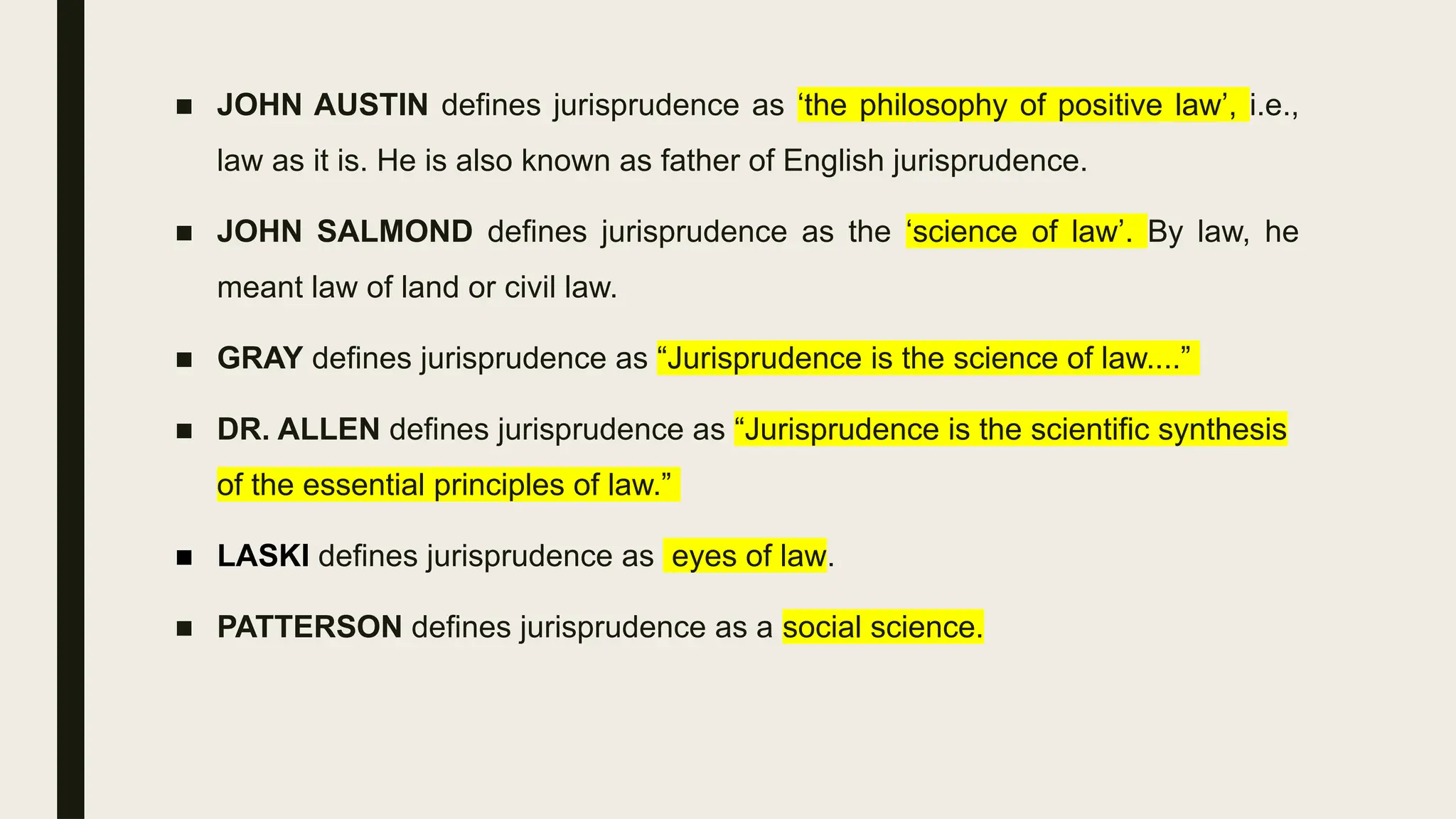 ■ JOHN AUSTIN defines jurisprudence as ‘the philosophy of positive law’, i.e.,
law as it is. He is also known as father of English jurisprudence.
■ JOHN SALMOND defines jurisprudence as the ‘science of law’. By law, he
meant law of land or civil law.
■ GRAY defines jurisprudence as “Jurisprudence is the science of law....”
■ DR. ALLEN defines jurisprudence as “Jurisprudence is the scientific synthesis
of the essential principles of law.”
■ LASKI defines jurisprudence as eyes of law.
■ PATTERSON defines jurisprudence as a social science.
 