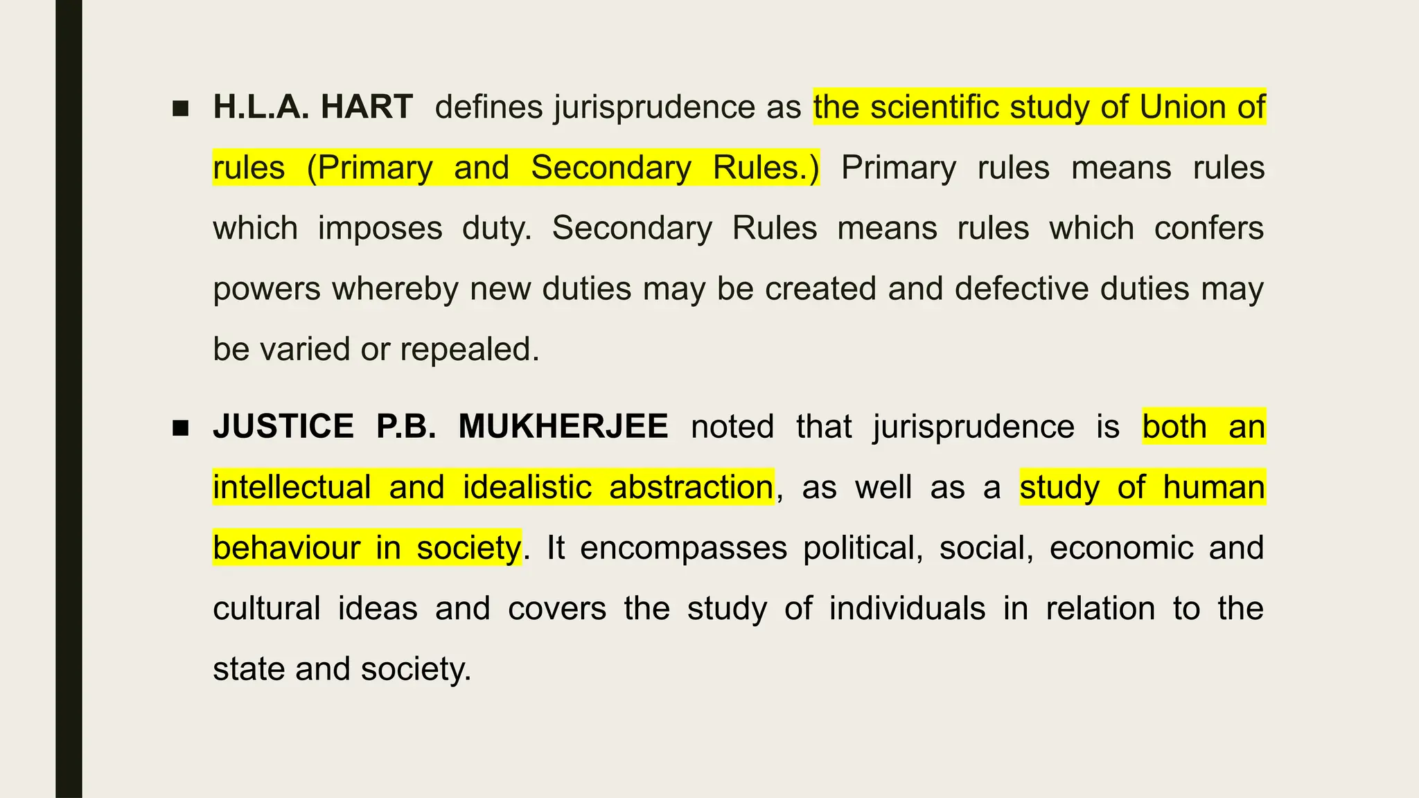 ■ H.L.A. HART defines jurisprudence as the scientific study of Union of
rules (Primary and Secondary Rules.) Primary rules means rules
which imposes duty. Secondary Rules means rules which confers
powers whereby new duties may be created and defective duties may
be varied or repealed.
■ JUSTICE P.B. MUKHERJEE noted that jurisprudence is both an
intellectual and idealistic abstraction, as well as a study of human
behaviour in society. It encompasses political, social, economic and
cultural ideas and covers the study of individuals in relation to the
state and society.
 