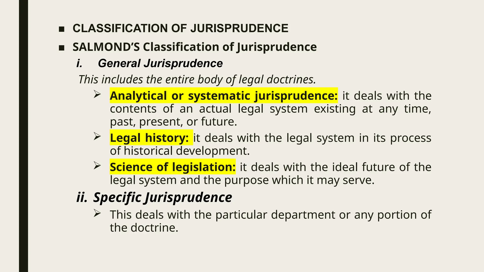 ■ CLASSIFICATION OF JURISPRUDENCE
■ SALMOND’S Classification of Jurisprudence
i. General Jurisprudence
This includes the entire body of legal doctrines.
 Analytical or systematic jurisprudence: it deals with the
contents of an actual legal system existing at any time,
past, present, or future.
 Legal history: it deals with the legal system in its process
of historical development.
 Science of legislation: it deals with the ideal future of the
legal system and the purpose which it may serve.
ii. Specific Jurisprudence
 This deals with the particular department or any portion of
the doctrine.
 