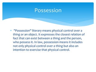 "Possession" literary means physical control over a
thing or an object. It expresses the closest relation of
fact that can exist between a thing and the person,
who possess it. In law, possession means it includes
not only physical control over a thing but also an
intention to exercise that physical control.
Possession
 