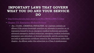 IMPORTANT LAWS THAT GOVERN
WHAT YOU DO AND YOUR SERVICE
DO
• http://www.statutes.legis.state.tx.us/Docs/HS/htm/HS.773.htm
• Chapter 773. Emergency Medical Services
• Sec. 773.064. CRIMINAL PENALTIES. (a) A person commits an
offense if the person knowingly practices as, attempts to practice as, or
represents himself to be an emergency medical technician-paramedic,
advanced emergency medical technician, emergency medical technician,
emergency care attendant, or licensed paramedic and the person does
not hold an appropriate certificate issued by the department under this
chapter. An offense under this subsection is a Class A misdemeanor.
 