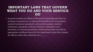IMPORTANT LAWS THAT GOVERN
WHAT YOU DO AND YOUR SERVICE
DO
• A person commits an offense if the person knowingly practices as,
attempts to practice as, or represents himself to be an emergency
medical technician-paramedic, advanced emergency medical
technician, emergency medical technician, emergency care
attendant, or licensed paramedic and the person does not hold an
appropriate certificate issued by the department under this chapter.
An offense under this subsection is a _____
 