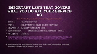 IMPORTANT LAWS THAT GOVERN
WHAT YOU DO AND YOUR SERVICE
DO
• TITLE 25 HEALTH SERVICES
• PART 1 DEPARTMENT OF STATE HEALTH SERVICES
• CHAPTER 157 EMERGENCY MEDICAL CARE
• SUBCHAPTER A EMERGENCY MEDICAL SERVICES - PART A
• RULE §157.2 Definitions
• https://texreg.sos.state.tx.us/public/readtac$ext.TacPage?sl=T&app=9&p_dir=P&p_rlo
c=182737&p_tloc=14993&p_ploc=1&pg=77&p_tac=&ti=25&pt=1&ch=157&rl=11
• Words and terms, when used in these sections, shall have the following meanings,
unless the context clearly indicates otherwise
The Next rule you should review and gain familiarity.
 