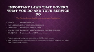 IMPORTANT LAWS THAT GOVERN
WHAT YOU DO AND YOUR SERVICE
DO
• TITLE 25 HEALTH SERVICES
• PART 1 DEPARTMENT OF STATE HEALTH SERVICES
• CHAPTER 157 EMERGENCY MEDICAL CARE
• SUBCHAPTER B EMERGENCY MEDICAL SERVICES PROVIDER LICENSES
• RULE §157.11 Requirements for an EMS Provider License
• Purpose: Acquiring, issuing, and maintaining an EMS Providers License.
• AOR: the EMS provider is required to have an administrator of record as per Health and Safety
Code, §773.0571 or §773.05712.
The Next rule you should review and gain familiarity.
 