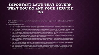 IMPORTANT LAWS THAT GOVERN
WHAT YOU DO AND YOUR SERVICE
DO
• AOR: the EMS provider is required to have an administrator of record as per Health and Safety Code, §773.0571
or §773.05712. .
• Minimum Staffing Required.
• (1) BLS--When response-ready or in-service, authorized EMS vehicles operating at the BLS level shall be staffed at a
minimum with two emergency care attendants (ECAs).
• (2) BLS with ALS capability--When response-ready or in-service below ALS two ECAs. Full ALS status becomes active
when staffed by at least an emergency medical technician (EMT)-Intermediate or AEMT and at least an EMT.
• (3) BLS with MICU capability--When response-ready or in-service below MICU two ECAs. Full MICU status becomes
active when staffed by at least a certified or licensed paramedic and at least an EMT.
• (4) ALS--When response-ready or in-service, authorized EMS vehicles operating at the ALS level shall be staffed at a
minimum with one EMT Basic and one AEMT or EMT- Intermediate.
• (5) ALS with MICU capability--When response-ready or in-service below MICU shall require one EMT-Intermediate or
AEMT and one EMT. Full MICU status becomes active when staffed by at least a certified or licensed paramedic and at
least an EMT.
• (6) MICU--When response-ready or in-service, authorized EMS vehicles operating at the MICU level shall be staffed
at a minimum with one EMT Basic and one certified or licensed EMT-Paramedic.
• (7) Specialized--When response-ready or in-service, EMS vehicles authorized to operate for a specialized purpose
shall be staffed with a minimum of two personnel appropriately licensed and/or certified as determined by the type
and application of the specialized purpose and as approved by the medical director and the department.
 