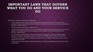 IMPORTANT LAWS THAT GOVERN
WHAT YOU DO AND YOUR SERVICE
DO
• Treatment and Transport Protocols Required.
• (1) The applicant shall submit written delegated standing orders for patient treatment and
transport protocols and policies related to patient care which have been approved and signed by the
provider's medical director.
• (2) The protocols shall have an effective date.
• (3) The protocols shall address the use of non-EMS certified or licensed medical personnel who, in
addition to the EMS staff, may provide patient care on behalf of the provider and/or in the
provider's EMS vehicles.
• (4) The protocols shall address the use of all required, additional, and/or specialized medical
equipment, supplies, and pharmaceuticals carried on each EMS vehicle in the provider's fleet.
• (5) The protocols shall identify delegated procedures for each EMS Certification or license level
utilized by the provider.
• (6) The protocols shall indicate specific applications, including geographical area and duty status
of personnel.
 